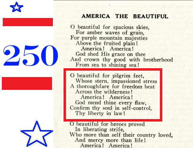 AMERICA THE BEAUTIFUL 250 O beautiful for spacious skies... O beautiful for pilgrim feet.. america ! America ! God mend thine every flaw, Confirm thy soul in self-control, Thy liberty in law ! ...